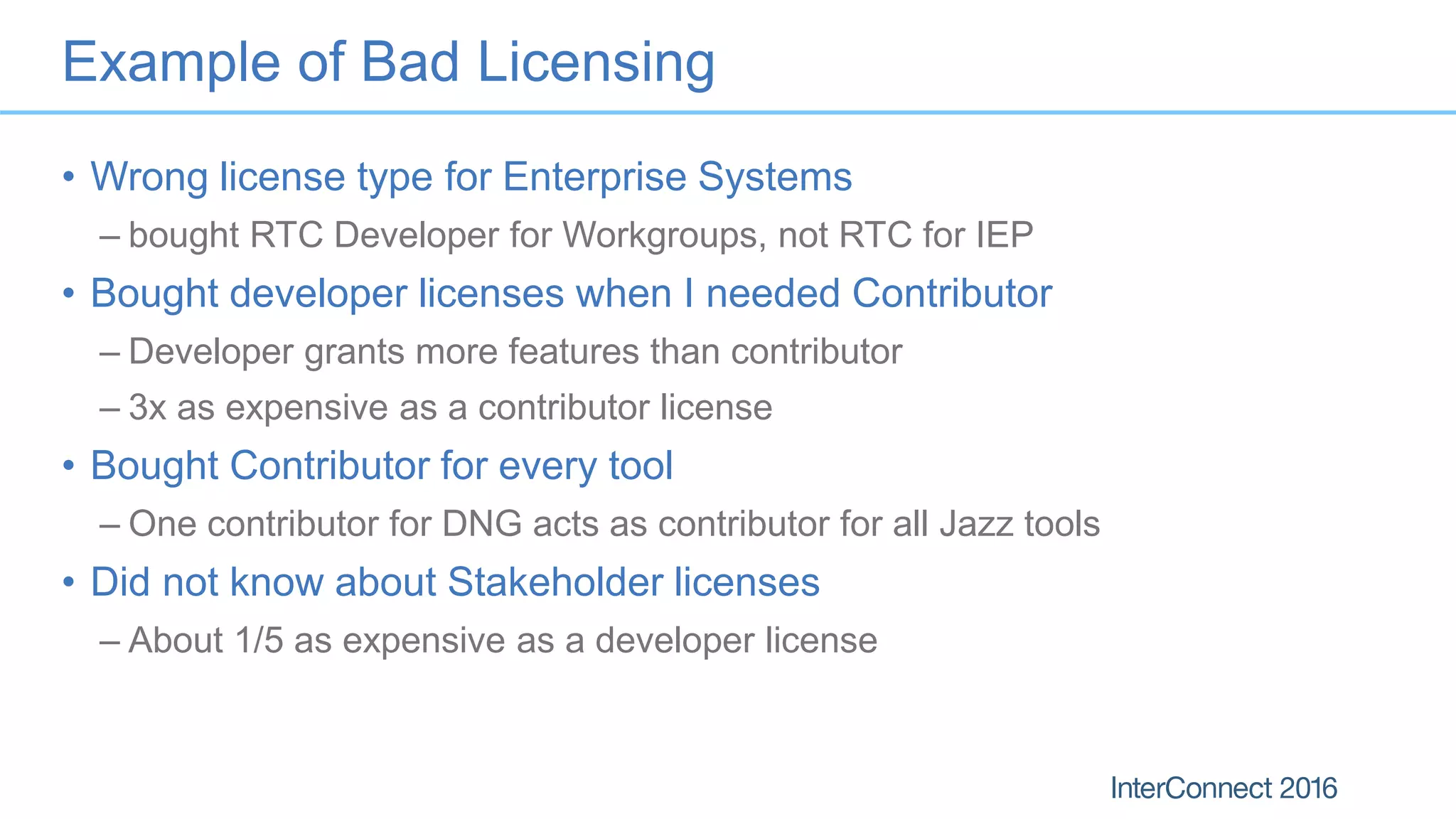 Example of Bad Licensing
• Wrong license type for Enterprise Systems
– bought RTC Developer for Workgroups, not RTC for IEP
• Bought developer licenses when I needed Contributor
– Developer grants more features than contributor
– 3x as expensive as a contributor license
• Bought Contributor for every tool
– One contributor for DNG acts as contributor for all Jazz tools
• Did not know about Stakeholder licenses
– About 1/5 as expensive as a developer license
 