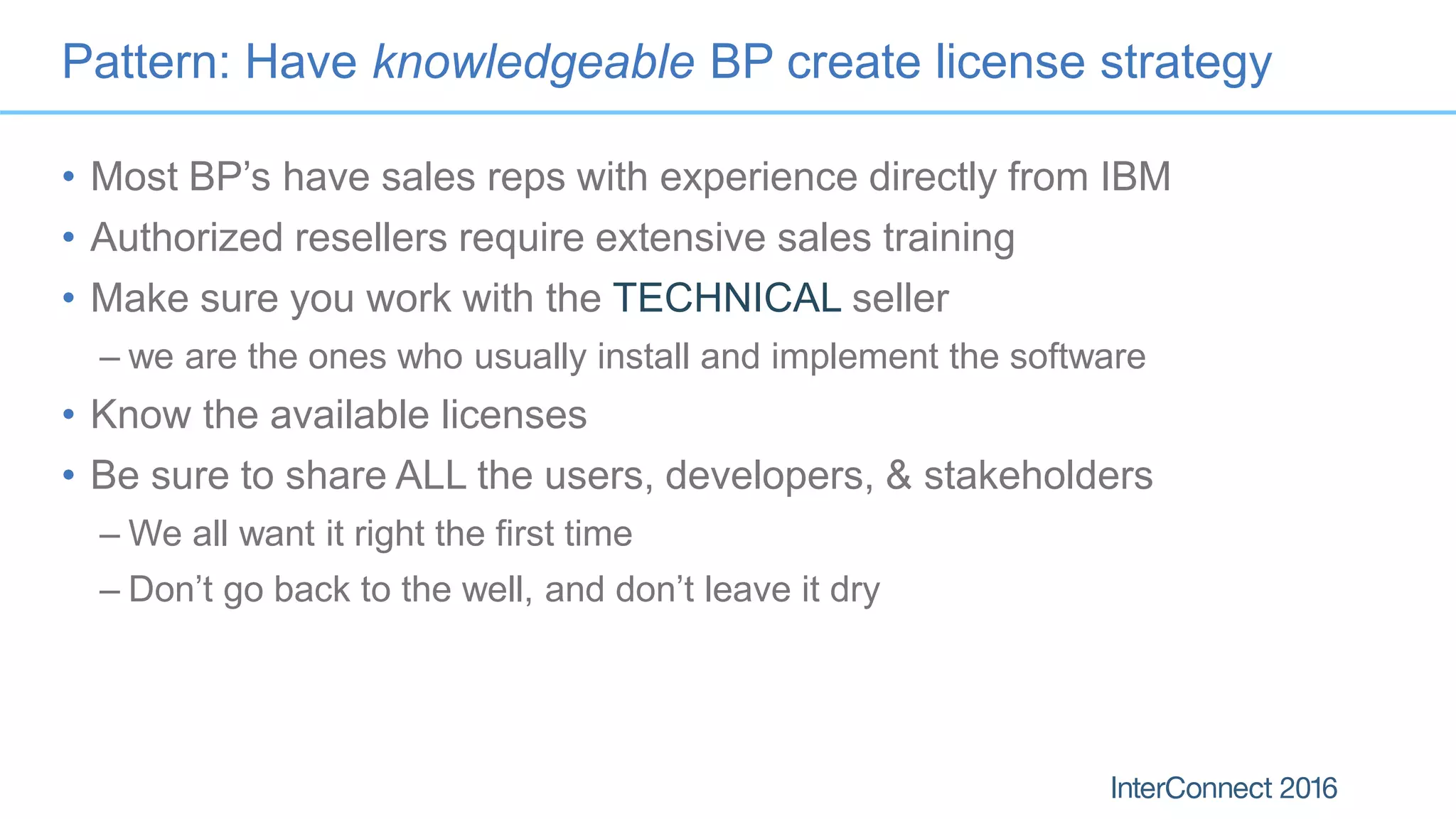 Pattern: Have knowledgeable BP create license strategy
• Most BP’s have sales reps with experience directly from IBM
• Authorized resellers require extensive sales training
• Make sure you work with the TECHNICAL seller
– we are the ones who usually install and implement the software
• Know the available licenses
• Be sure to share ALL the users, developers, & stakeholders
– We all want it right the first time
– Don’t go back to the well, and don’t leave it dry
 