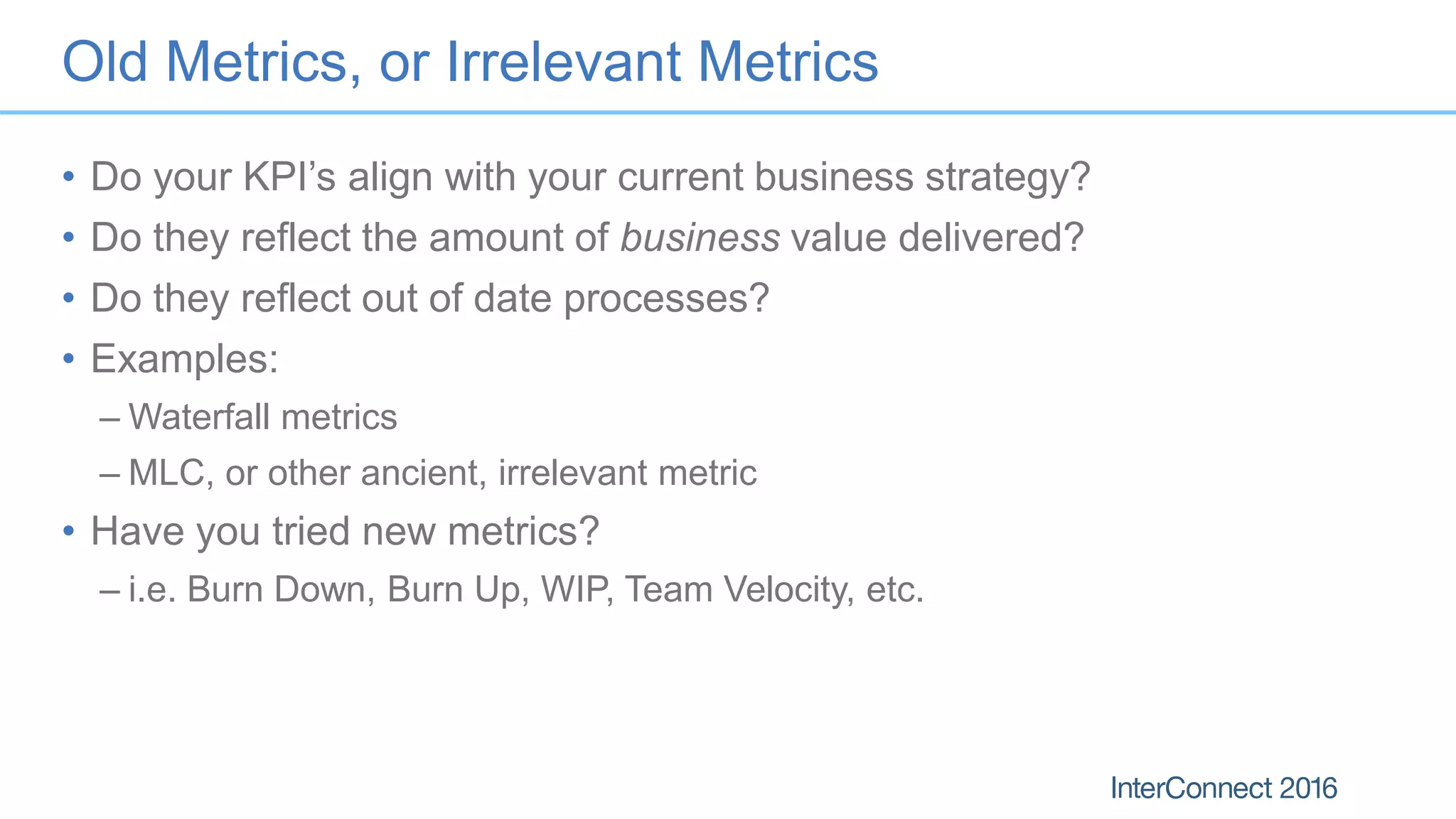 Old Metrics, or Irrelevant Metrics
• Do your KPI’s align with your current business strategy?
• Do they reflect the amount of business value delivered?
• Do they reflect out of date processes?
• Examples:
– Waterfall metrics
– MLC, or other ancient, irrelevant metric
• Have you tried new metrics?
– i.e. Burn Down, Burn Up, WIP, Team Velocity, etc.
 