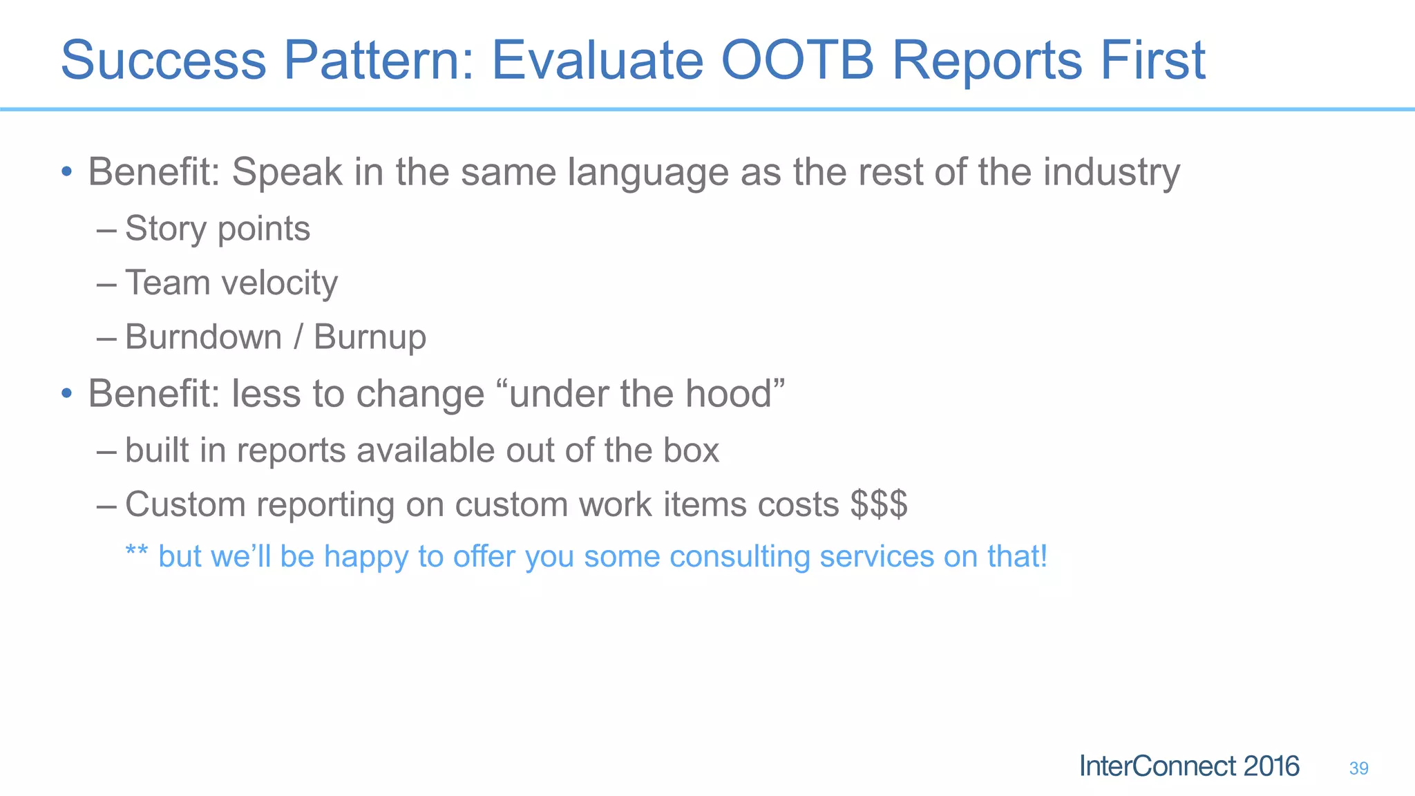 Success Pattern: Evaluate OOTB Reports First
• Benefit: Speak in the same language as the rest of the industry
– Story points
– Team velocity
– Burndown / Burnup
• Benefit: less to change “under the hood”
– built in reports available out of the box
– Custom reporting on custom work items costs $$$
** but we’ll be happy to offer you some consulting services on that!
39
 