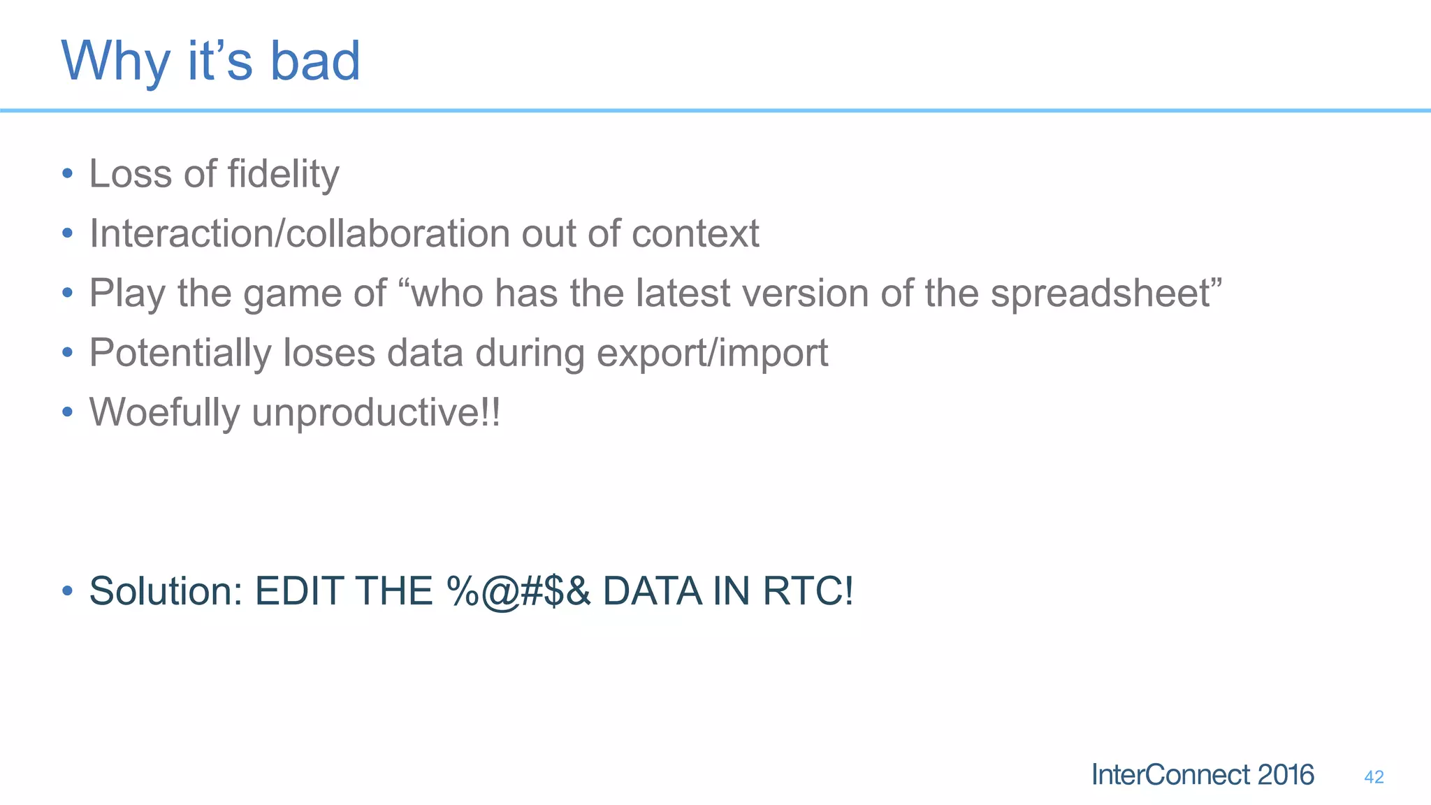 Why it’s bad
• Loss of fidelity
• Interaction/collaboration out of context
• Play the game of “who has the latest version of the spreadsheet”
• Potentially loses data during export/import
• Woefully unproductive!!
• Solution: EDIT THE %@#$& DATA IN RTC!
42
 