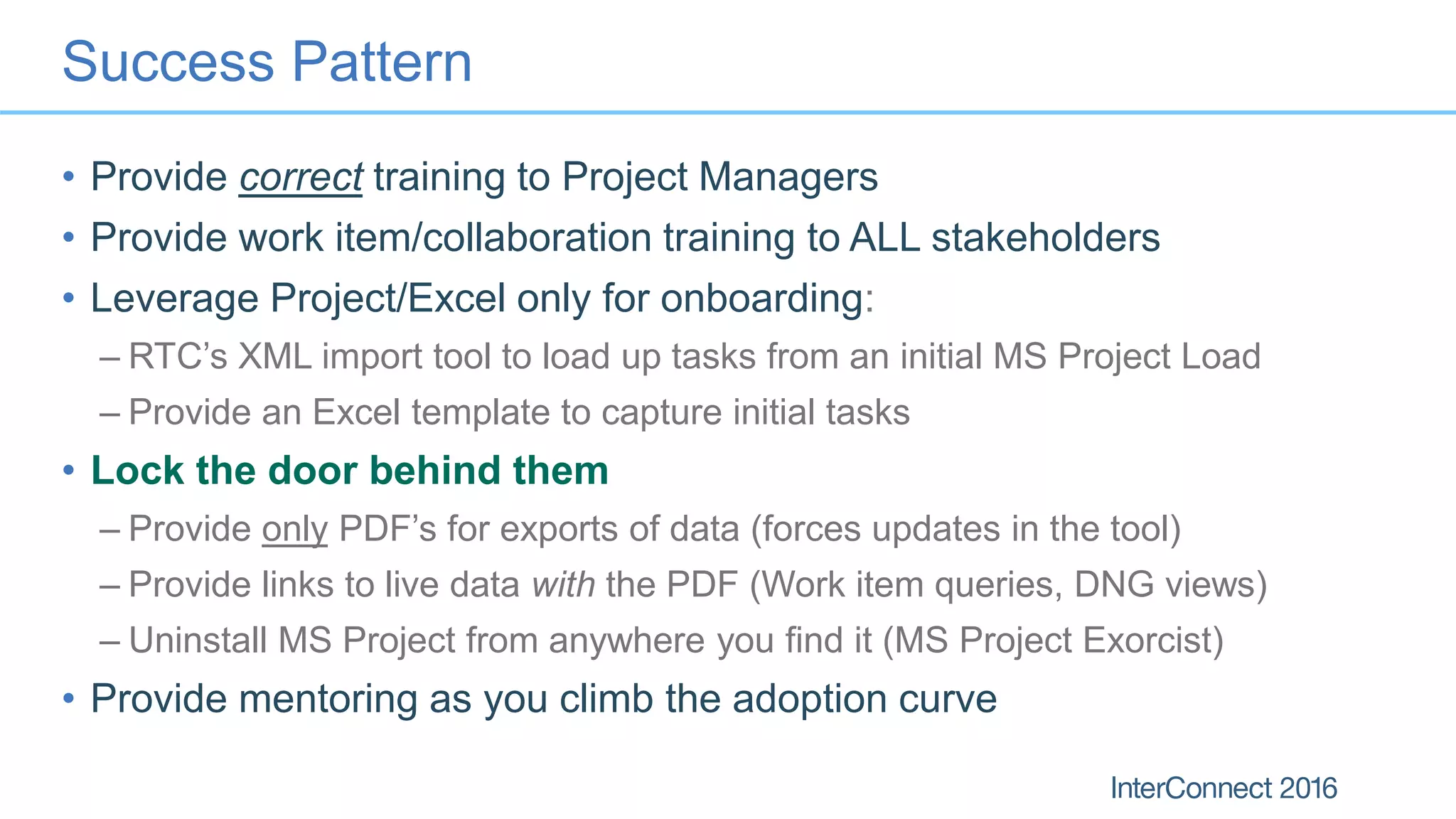 Success Pattern
• Provide correct training to Project Managers
• Provide work item/collaboration training to ALL stakeholders
• Leverage Project/Excel only for onboarding:
– RTC’s XML import tool to load up tasks from an initial MS Project Load
– Provide an Excel template to capture initial tasks
• Lock the door behind them
– Provide only PDF’s for exports of data (forces updates in the tool)
– Provide links to live data with the PDF (Work item queries, DNG views)
– Uninstall MS Project from anywhere you find it (MS Project Exorcist)
• Provide mentoring as you climb the adoption curve
 