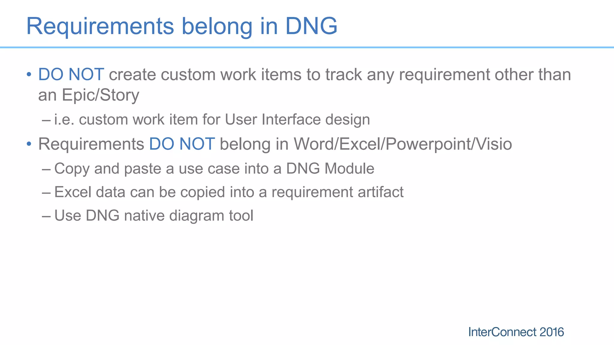 Requirements belong in DNG
• DO NOT create custom work items to track any requirement other than
an Epic/Story
– i.e. custom work item for User Interface design
• Requirements DO NOT belong in Word/Excel/Powerpoint/Visio
– Copy and paste a use case into a DNG Module
– Excel data can be copied into a requirement artifact
– Use DNG native diagram tool
 