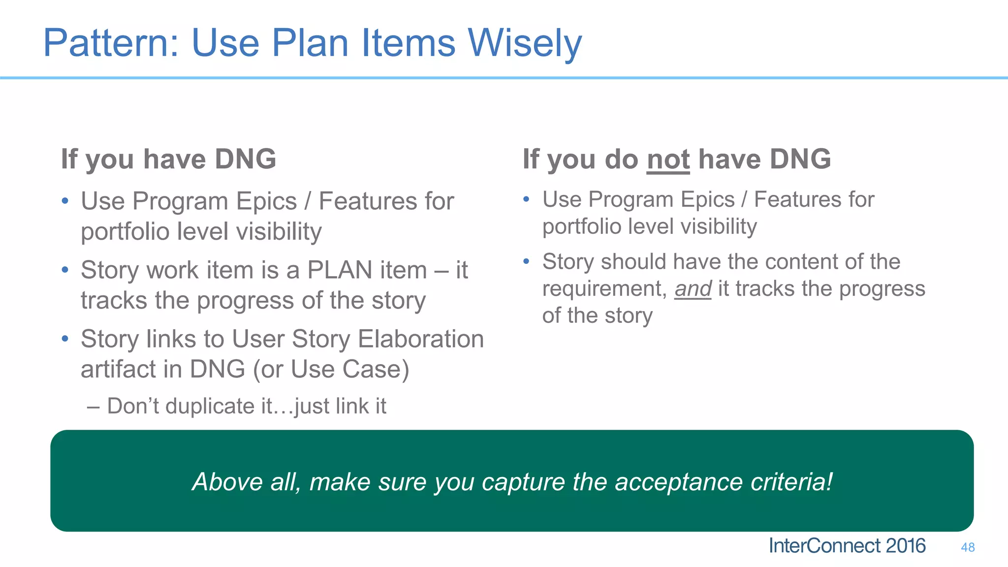 Pattern: Use Plan Items Wisely
If you have DNG
• Use Program Epics / Features for
portfolio level visibility
• Story work item is a PLAN item – it
tracks the progress of the story
• Story links to User Story Elaboration
artifact in DNG (or Use Case)
– Don’t duplicate it…just link it
If you do not have DNG
• Use Program Epics / Features for
portfolio level visibility
• Story should have the content of the
requirement, and it tracks the progress
of the story
48
Above all, make sure you capture the acceptance criteria!
 