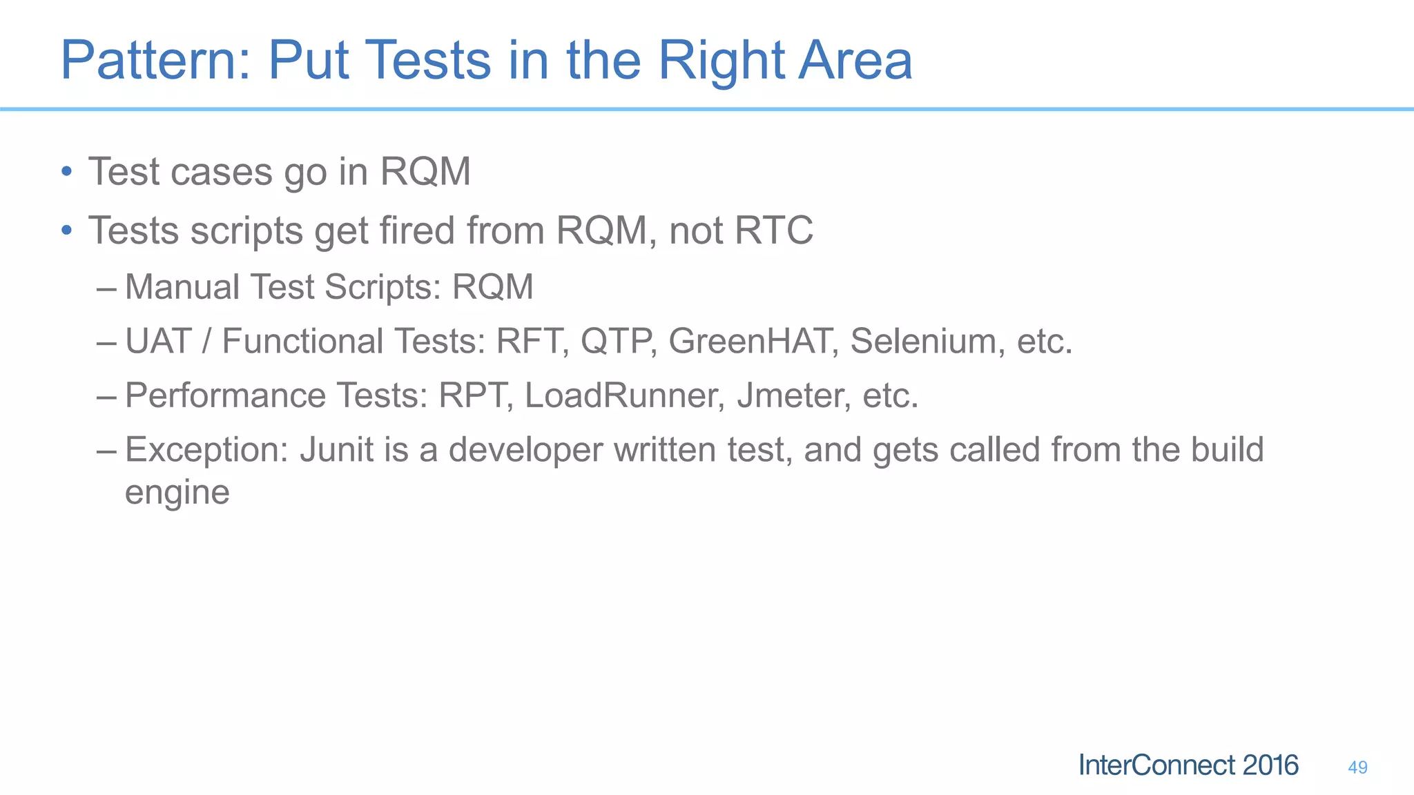Pattern: Put Tests in the Right Area
• Test cases go in RQM
• Tests scripts get fired from RQM, not RTC
– Manual Test Scripts: RQM
– UAT / Functional Tests: RFT, QTP, GreenHAT, Selenium, etc.
– Performance Tests: RPT, LoadRunner, Jmeter, etc.
– Exception: Junit is a developer written test, and gets called from the build
engine
49
 