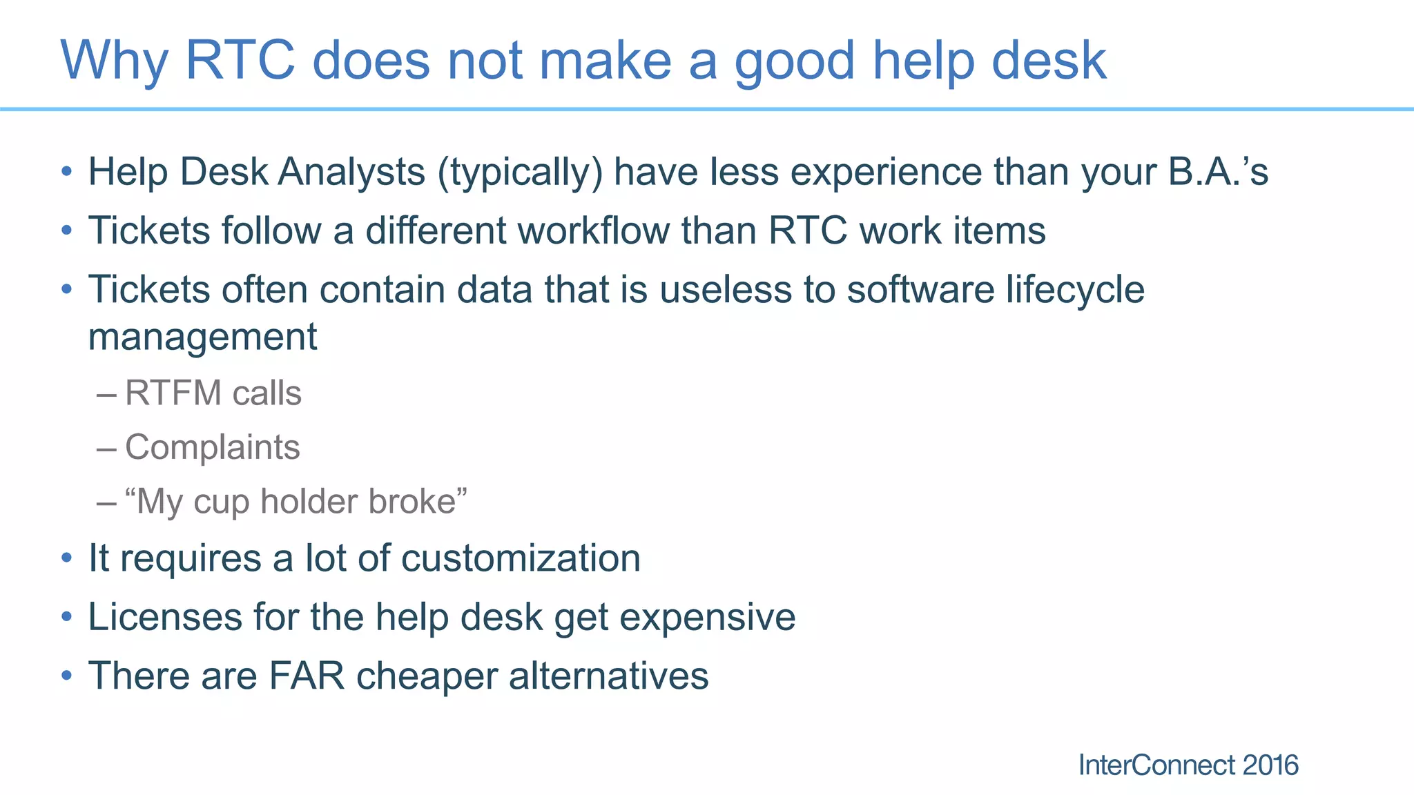 Why RTC does not make a good help desk
• Help Desk Analysts (typically) have less experience than your B.A.’s
• Tickets follow a different workflow than RTC work items
• Tickets often contain data that is useless to software lifecycle
management
– RTFM calls
– Complaints
– “My cup holder broke”
• It requires a lot of customization
• Licenses for the help desk get expensive
• There are FAR cheaper alternatives
 
