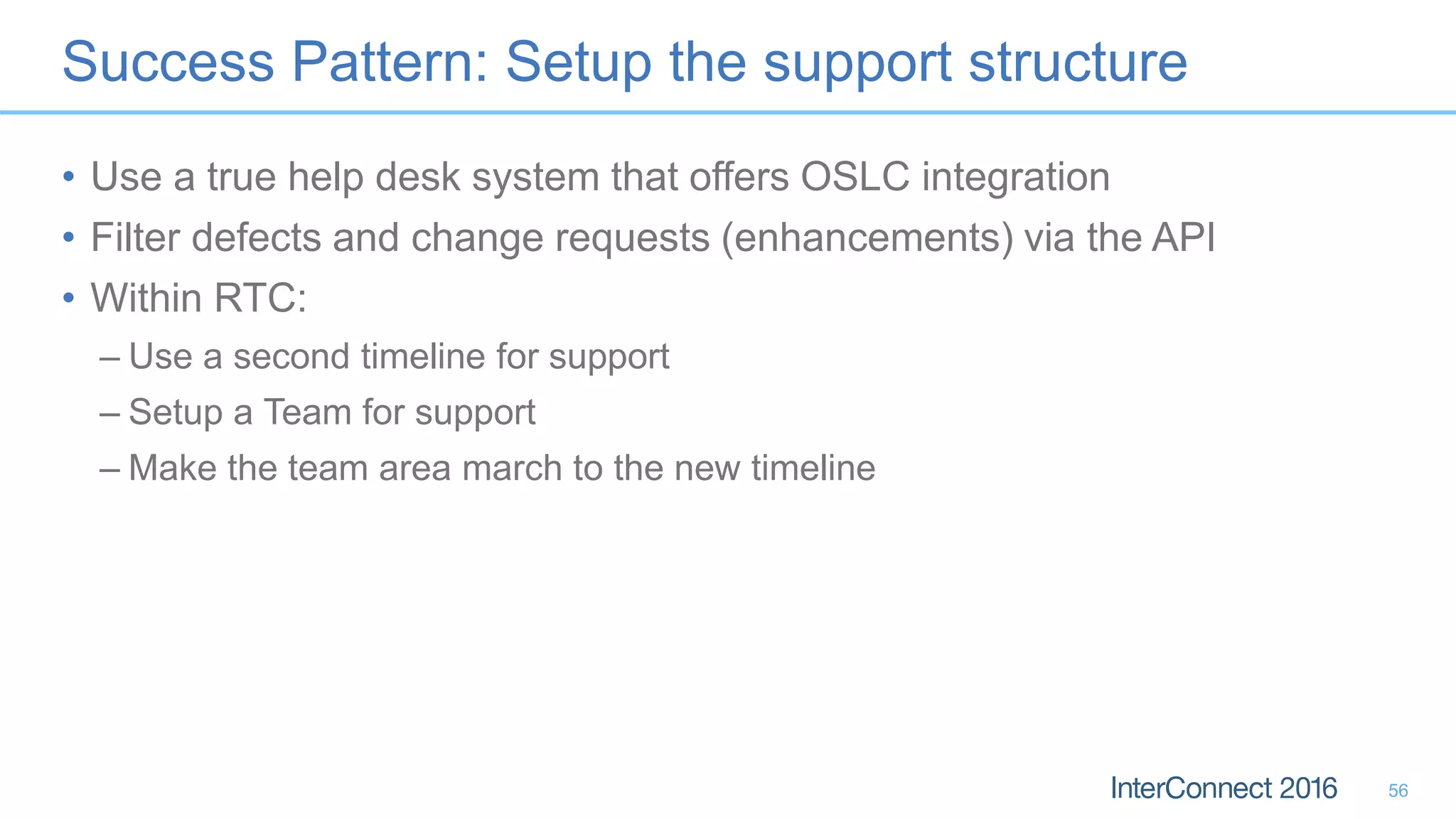 Success Pattern: Setup the support structure
• Use a true help desk system that offers OSLC integration
• Filter defects and change requests (enhancements) via the API
• Within RTC:
– Use a second timeline for support
– Setup a Team for support
– Make the team area march to the new timeline
56
 