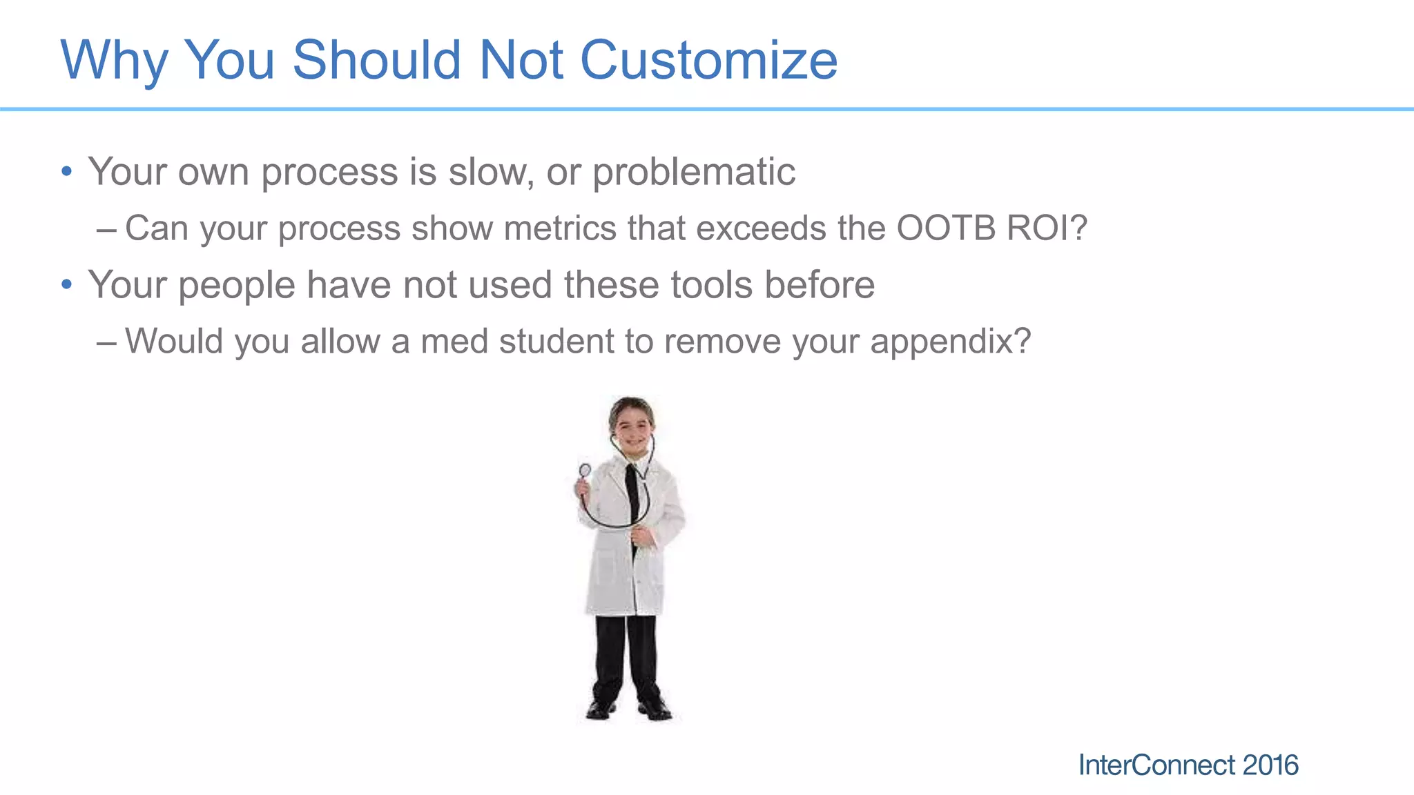 Why You Should Not Customize
• Your own process is slow, or problematic
– Can your process show metrics that exceeds the OOTB ROI?
• Your people have not used these tools before
– Would you allow a med student to remove your appendix?
 