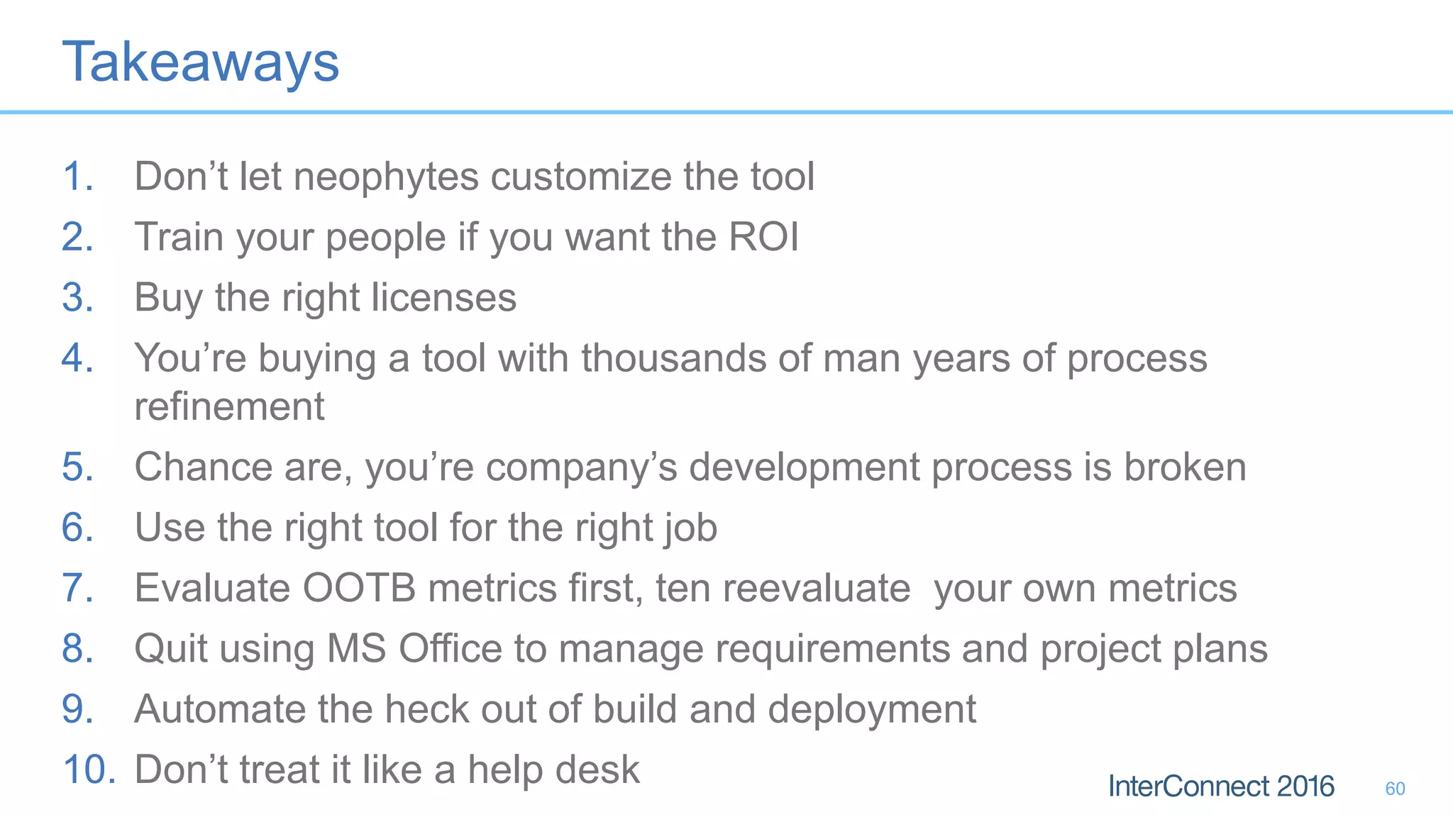 Takeaways
1. Don’t let neophytes customize the tool
2. Train your people if you want the ROI
3. Buy the right licenses
4. You’re buying a tool with thousands of man years of process
refinement
5. Chance are, you’re company’s development process is broken
6. Use the right tool for the right job
7. Evaluate OOTB metrics first, ten reevaluate your own metrics
8. Quit using MS Office to manage requirements and project plans
9. Automate the heck out of build and deployment
10. Don’t treat it like a help desk 60
 