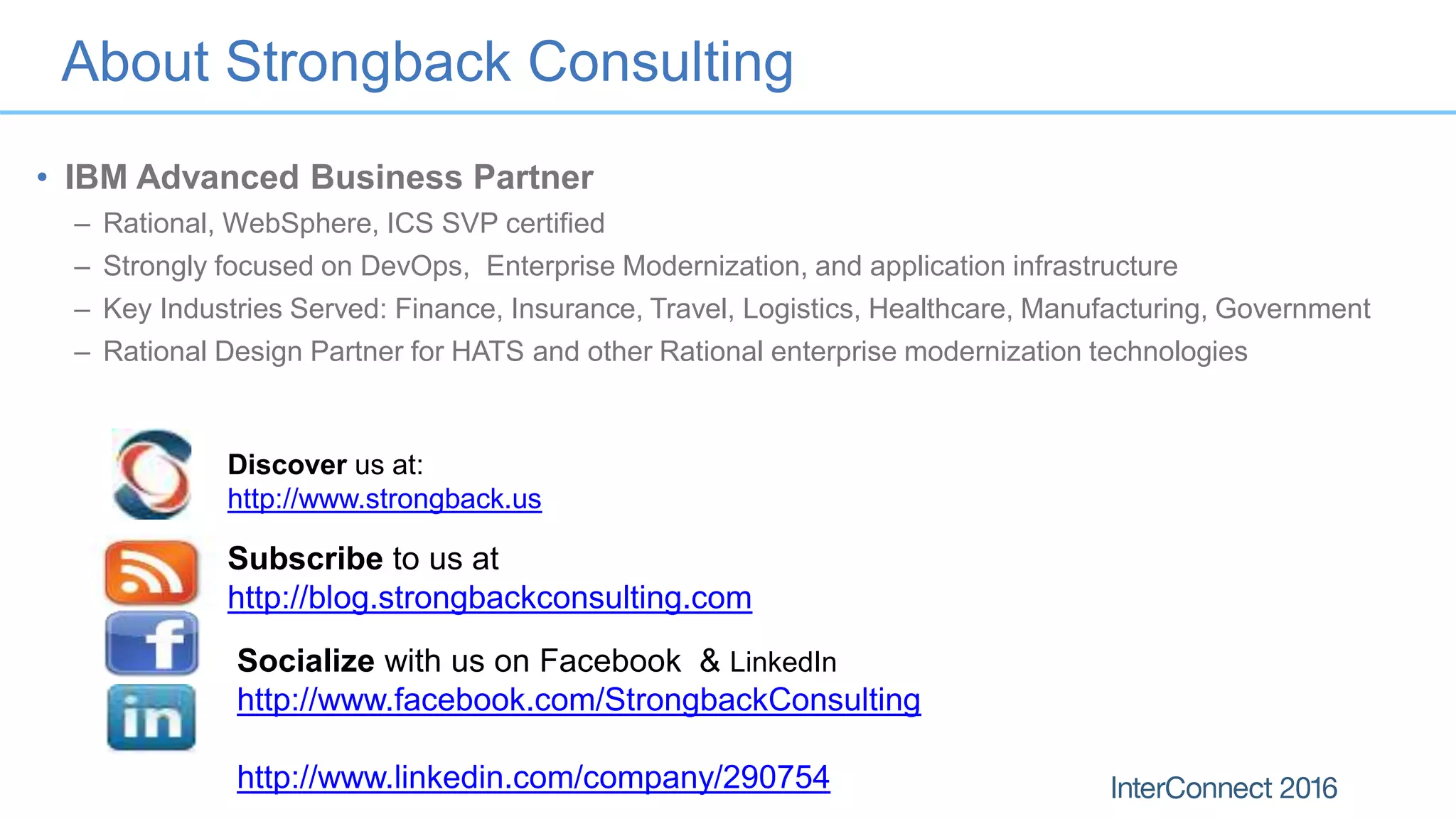 About Strongback Consulting
• IBM Advanced Business Partner
– Rational, WebSphere, ICS SVP certified
– Strongly focused on DevOps, Enterprise Modernization, and application infrastructure
– Key Industries Served: Finance, Insurance, Travel, Logistics, Healthcare, Manufacturing, Government
– Rational Design Partner for HATS and other Rational enterprise modernization technologies
Discover us at:
http://www.strongback.us
Subscribe to us at
http://blog.strongbackconsulting.com
Socialize with us on Facebook & LinkedIn
http://www.facebook.com/StrongbackConsulting
http://www.linkedin.com/company/290754
 