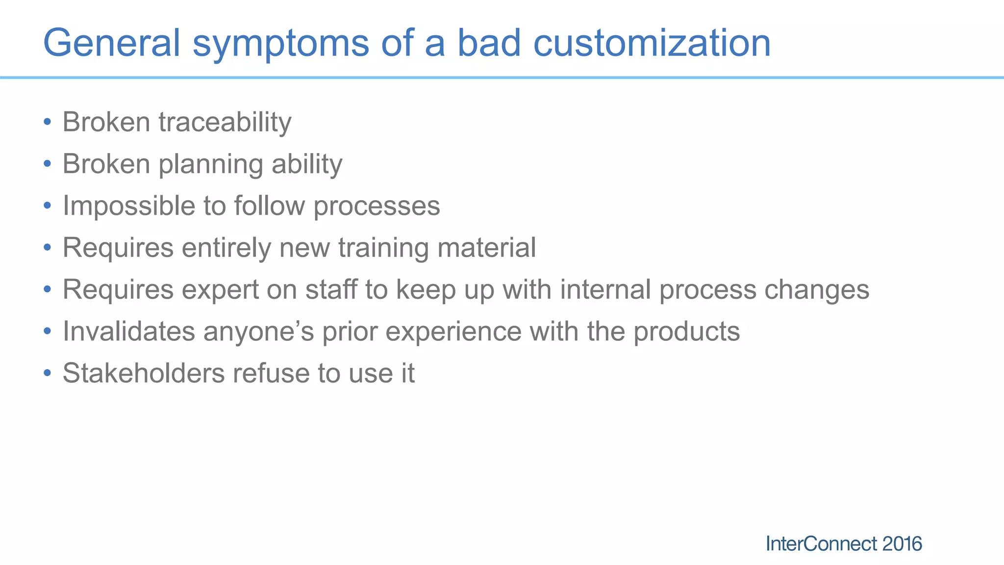 General symptoms of a bad customization
• Broken traceability
• Broken planning ability
• Impossible to follow processes
• Requires entirely new training material
• Requires expert on staff to keep up with internal process changes
• Invalidates anyone’s prior experience with the products
• Stakeholders refuse to use it
 