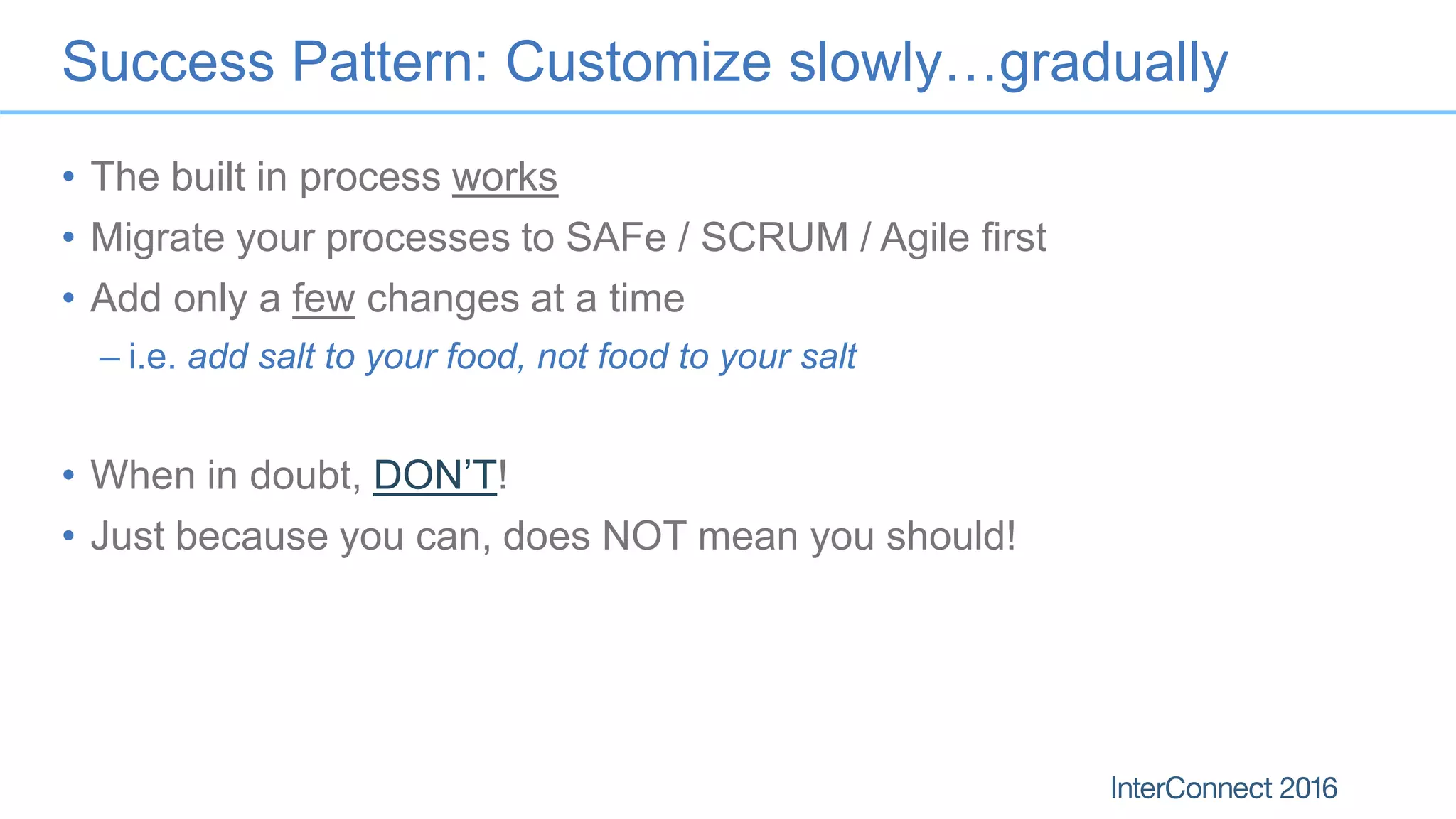 Success Pattern: Customize slowly…gradually
• The built in process works
• Migrate your processes to SAFe / SCRUM / Agile first
• Add only a few changes at a time
– i.e. add salt to your food, not food to your salt
• When in doubt, DON’T!
• Just because you can, does NOT mean you should!
 