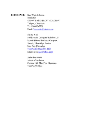 REFERENCE: Kay White-Johnson
Instructor
EBONY PARK HEART ACADEMY
Tollgate, Clarendon
Tel: 876-482-2358
Email: koy.white@yahoo.com
Neville Cox
Multi-Media Computer Solution Ltd.
Ronald Holmes Business Complex
Shop 9, 5 Fernleigh Avenue
May Pen, Clarendon
Tel:876-282-6622/774-4197
Email: ncox 123@yahoo.com
Junior Buchanon
Justice of the Peace
Curatoe Hill, May Pen, Clarendon
Tel:876-398-9833
 