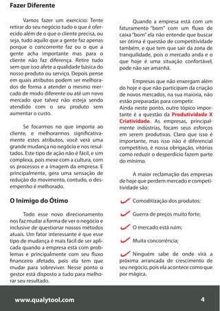 Fazer Diferente

       Vamos fazer um exercício: Tente              Quando a empresa está com um
retirar do seu negócio tudo o que é ofer-     faturamento “bom” com um fluxo de
ecido além de o que o cliente precisa, ou     caixa “bom” ela não entende que buscar
seja, tudo aquilo que a gente faz apenas      ser ótima é questão de competitividade
porque o concorrente faz ou o que a           também, e que tem que sair da zona de
gente acha importante mas para o              tranquilidade, pois o mercado anda e o
cliente não faz diferença. Retire tudo        que hoje é uma situação confortável,
sem que isso afete a qualidade básica do      pode não ser amanhã.
nosso produto ou serviço. Depois pense
em quais atributos podem ser melhora-               Empresas que não enxergam além
dos de forma a atender o mesmo mer-           do hoje e que não participam da criação
cado de modo diferente ou até um novo         de novos mercados, na sua maioria, não
mercado que talvez não esteja sendo           estão preparadas para competir.
atendido com o seu produto sem                Ainda neste ponto, outro tópico impor-
aumentar o custo.                             tante é a questão da Produtividade X
                                              Criatividade. As empresas, principal-
      Se focarmos no que importa ao           mente indústrias, focam seus esforços
cliente, e melhorarmos significativa-         em serem produtivas. Claro que isso é
mente estes atributos, você verá uma          importante, mas isso não é diferencial
grande mudança no negócio e nos resul-        competitivo, é nossa obrigação, vitórias
tados. Este tipo de ação não é fácil, e sim   como reduzir o desperdício fazem parte
complexa, pois mexe com a cultura, com        do mínimo.
os processos e a imagem da empresa. E
principalmente, gera uma sensação de                A maior reclamação das empresas
redução do movimento, contudo, o des-         de hoje que perdem mercado e competi-
empenho é melhorado.                          tividade são:

O Inimigo do Ótimo                                 Comoditização dos produtos;

      Todo esse novo direcionamento                Guerra de preços muito forte;
nos faz mudar a forma de ver o negócio e
inclusive de questionar nossos métodos             O mercado está ruim;
atuais. Um fator interessante é que esse
tipo de mudança é mais fácil de ser apli-          Muita concorrência;
cada quando a empresa está com prob-
lemas e principalmente com seu fluxo               Ninguém sabe de onde virá a
financeiro afetado, pois ela tem que          próxima arrancada de crescimento de
mudar para sobreviver. Nesse ponto o          seu negócio, pois ela acontece como que
gestor está disposto a tudo para melho-       por mágica.
rar seu resultado.


  www.qualytool.com                                                                4
 