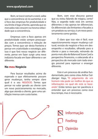 www.qualytool.com                                                                      5


          Bom, se isso é comum a você, saiba                Bom, com esse discurso parece
    que a concorrência só irá aumentar, e se          que eu estou falando de mágica, certo?
    o foco das empresas for produtividade e           Não, o segredo todo está em sermos
    seu limite é logo à frente, aprenda que os        diferentes e não apenas ter diferenciais.
    mercados não crescem na mesma veloci-             Os diferenciais são limitantes e focados a
    dade que a concorrência.                          um produto ou serviço, é um novo posic-
                                                      ionamento como gestão.
          Empresas com o foco apenas em
    produtividade estão sempre preocupa-                     É claro que isso não é fácil, esse
    das com a concorrência e redução de               reposicionamento requer mudança cul-
    preços. Temos que sair desta fronteira e          tural, revisão do negócio e foco em des-
    pensar em criatividade e estratégia, pois         empenho e resultados, olhando para o
    isso é que fará nosso negócio ser dife-           cliente e para o mercado, retirando da
    rente, pense em fazer surgir uma nova             ponta mais alta do Balanced Score Card a
    indústria focada em fazer diferente e ser         perspectiva financeira, e colocando ali a
    diferente.                                        perspectiva de mercado com toda ener-
                                                      gia possível para repensar e enxergar
    No meu Negócio                                    diferente.

                                                            Este é um processo de análise fun-
          Para buscar resultados acima do
                                                      damentado, pois como citou Arthur Sul-
    esperado e que efetivamente possam
                                                      zberger Hays, “O julgamento de um
    gerar mudanças, tenha sempre claro
                                                      homem não pode ser melhor do que as
    qual é o seu NEGÓCIO. Temos que
                                                      informações no qual ele está se base-
    pensar no valor gerado ao cliente com
                                                      ando”. Então temos que ter paciência e
    um novo posicionamento no mercado,
                                                      entender que um processo como esse
    algo que atenda o cliente, gere uma sat-
                                                      leva tempo, mas é necessário.
    isfação imensa com custo baixo.


$


                                                                    Informação

                                                                    Feeling

                                                                    Opinião
                                                 =)
 