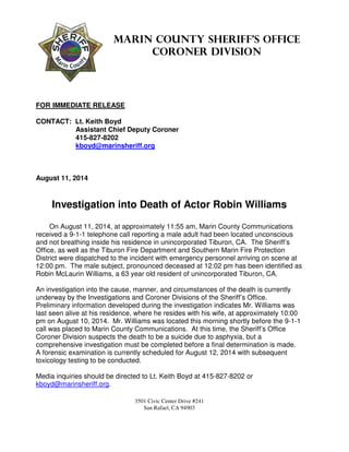 3501 Civic Center Drive #241
San Rafael, CA 94903
Marin County Sheriff’s Office
Coroner Division
FOR IMMEDIATE RELEASE
CONTACT: Lt. Keith Boyd
Assistant Chief Deputy Coroner
415-827-8202
kboyd@marinsheriff.org
August 11, 2014
Investigation into Death of Actor Robin Williams
On August 11, 2014, at approximately 11:55 am, Marin County Communications
received a 9-1-1 telephone call reporting a male adult had been located unconscious
and not breathing inside his residence in unincorporated Tiburon, CA. The Sheriff’s
Office, as well as the Tiburon Fire Department and Southern Marin Fire Protection
District were dispatched to the incident with emergency personnel arriving on scene at
12:00 pm. The male subject, pronounced deceased at 12:02 pm has been identified as
Robin McLaurin Williams, a 63 year old resident of unincorporated Tiburon, CA.
An investigation into the cause, manner, and circumstances of the death is currently
underway by the Investigations and Coroner Divisions of the Sheriff’s Office.
Preliminary information developed during the investigation indicates Mr. Williams was
last seen alive at his residence, where he resides with his wife, at approximately 10:00
pm on August 10, 2014. Mr. Williams was located this morning shortly before the 9-1-1
call was placed to Marin County Communications. At this time, the Sheriff’s Office
Coroner Division suspects the death to be a suicide due to asphyxia, but a
comprehensive investigation must be completed before a final determination is made.
A forensic examination is currently scheduled for August 12, 2014 with subsequent
toxicology testing to be conducted.
Media inquiries should be directed to Lt. Keith Boyd at 415-827-8202 or
kboyd@marinsheriff.org.
 