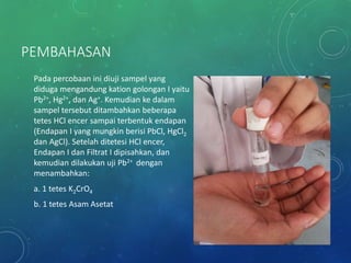 PEMBAHASAN
Pada percobaan ini diuji sampel yang
diduga mengandung kation golongan I yaitu
Pb2+, Hg2+, dan Ag+. Kemudian ke dalam
sampel tersebut ditambahkan beberapa
tetes HCl encer sampai terbentuk endapan
(Endapan I yang mungkin berisi PbCl, HgCl2
dan AgCl). Setelah ditetesi HCl encer,
Endapan I dan Filtrat I dipisahkan, dan
kemudian dilakukan uji Pb2+ dengan
menambahkan:
a. 1 tetes K2CrO4
b. 1 tetes Asam Asetat
 