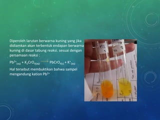 Diperoleh larutan berwarna kuning yang jika
didiamkan akan terbentuk endapan berwarna
kuning di dasar tabung reaksi. sesuai dengan
persamaan reaksi :
Pb2+
(aq) + K2CrO4(aq) PbCrO4(s) + K+
(aq)
Hal tersebut membuktikan bahwa sampel
mengandung kation Pb2+
 