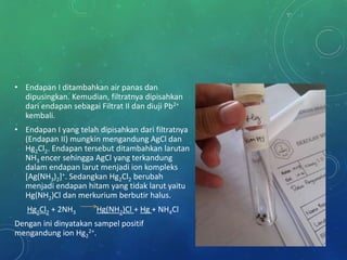 • Endapan I ditambahkan air panas dan
dipusingkan. Kemudian, filtratnya dipisahkan
dari endapan sebagai Filtrat II dan diuji Pb2+
kembali.
• Endapan I yang telah dipisahkan dari filtratnya
(Endapan II) mungkin mengandung AgCl dan
Hg2Cl2. Endapan tersebut ditambahkan larutan
NH3 encer sehingga AgCl yang terkandung
dalam endapan larut menjadi ion kompleks
[Ag(NH3)2]+. Sedangkan Hg2Cl2 berubah
menjadi endapan hitam yang tidak larut yaitu
Hg(NH2)Cl dan merkurium berbutir halus.
Hg2Cl2 + 2NH3 Hg(NH2)Cl + Hg + NH4Cl
Dengan ini dinyatakan sampel positif
mengandung ion Hg2
2+.
 