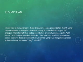 KESIMPULAN
Identifikasi kation golongan I dapat dilakukan dengan penambahan K2CrO4 yang
dapat membentuk endapan berwarna kuning jika direaksikan dengan Pb2+ ,
endapan hitam Hg HgNH4Cl pada penambahan amoniak, endapan putih AgCl
setelah larutan Ag-amoniakal diasamkan. Berdasarkan data hasil pengamatan,
secara kualitatif dapat dibuktikan bahwa sampel yang diuji mengandung kation
golongan I yang berupa Ag+, Hg2
2+, dan Pb2+.
 