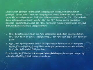Kation-kation golongan I diendapkan sebagai garam klorida. Pemisahan kation
golongan I tersebut dari campuran sebagai garam klorida didasarkan fakta bahwa
garam klorida dari golongan I tidak larut dalam suasana asam (pH 0,5-1). Kation-kation
dalam golongan I yang terdiri atas Ag+, Hg+, dan Pb2+. Garam klorida dari kation
golongan I adalah: Hg2Cl2, AgCl, dan PbCl2. Pemisahan masing-masing kation tersebut
dilakukan berdasarkan cara sebagai berikut:
1. PbCl2 dipisahkan dari Hg2Cl2 dan AgCl berdasarkan perbedaan kelarutan kation.
PbCl2 larut dalam air panas, sedangkan Hg2Cl2 dan AgCl tidak dapat larut dalam air
panas.
2. Hg2Cl2 dan AgCl dipisahkan berdasarkan perbedaan kelarutan antara kompleks
Hg(NH2)Cl dan [Ag(NH3)2] yang dibentuk dengan penambahan amonia terhadap
Hg2Cl2 dan AgCl setelah PbCl2 terpisah.
Kompleks Hg(NH2)Cl berbentuk endapan hitam/kelabu yang bercampur dengan Hg+,
sedangkan [Ag(NH3)2] tidak berbentuk endapan.
 