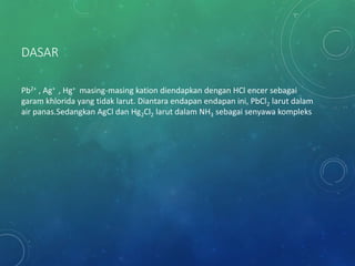 DASAR
Pb2+ , Ag+ , Hg+ masing-masing kation diendapkan dengan HCl encer sebagai
garam khlorida yang tidak larut. Diantara endapan endapan ini, PbCl2 larut dalam
air panas.Sedangkan AgCl dan Hg2Cl2 larut dalam NH3 sebagai senyawa kompleks
 