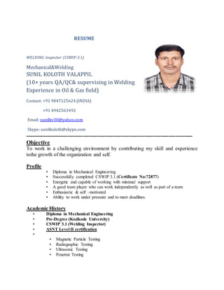 RESUME
WELDING Inspector (CSWIP-3.1)
Mechanical&Welding
SUNIL KOLOTH VALAPPIL
(10+ years QA/QC& supervising in Welding
Experience in Oil & Gas field)
Contact: +91 9847125624 (INDIA)
+91 4942563492
Email: sunilkv30@yahoo.com
Skype: sunilkoloth@skype.com
--------------------------------------------------------------------------------------------------
Objective
To work in a challenging environment by contributing my skill and experience
tothe growth of the organization and self.
Profile
• Diploma in Mechanical Engineering.
• Successfully completed CSWIP 3.1.(Certificate No:72877)
• Energetic and capable of working with minimal support
• A good team player who can work independently as well as part of a team
• Enthusiastic & self –motivated
• Ability to work under pressure and to meet deadlines.
Academic History
• Diploma in Mechanical Engineering
• Pre-Degree (Kozikode University)
• CSWIP 3.1 (Welding Inspector)
• ASNT Level II certification
•
• Magnetic Particle Testing
• Radiographic Testing
• Ultrasonic Testing
• Penetrat Testing
 