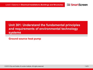 Level 3 Diploma in Electrical Installations (Buildings and Structures)
© 2013 City and Guilds of London Institute. All rights reserved. 1 of 9
PowerPointpresentation
Ground source heat pump
Unit 301: Understand the fundamental principles
and requirements of environmental technology
systems
 