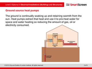 Level 3 Diploma in Electrical Installations (Buildings and Structures)
© 2013 City and Guilds of London Institute. All rights reserved. 3 of 9
The ground is continually soaking up and retaining warmth from the
sun. Heat pumps extract that heat and use it to pre-heat water for
space and water heating so reducing the amount of gas, oil or
electricity consumed.
Ground source heat pumps
 