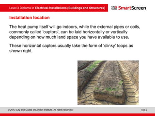 Level 3 Diploma in Electrical Installations (Buildings and Structures)
© 2013 City and Guilds of London Institute. All rights reserved. 5 of 9
The heat pump itself will go indoors, while the external pipes or coils,
commonly called 'captors', can be laid horizontally or vertically
depending on how much land space you have available to use.
These horizontal captors usually take the form of ‘slinky’ loops as
shown right.
Installation location
 