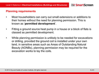 Level 3 Diploma in Electrical Installations (Buildings and Structures)
© 2013 City and Guilds of London Institute. All rights reserved. 6 of 9
Planning requirements
• Most householders can carry out small extensions or additions to
their homes without the need for planning permission. This is
known as ‘permitted development’.
• Fitting a ground source heat pump in a house or a block of flats is
classed as permitted development.
• While planning permission is unlikely to be needed for excavations
or drilling, provided the ground coil is installed under your own
land, in sensitive areas such as Areas of Outstanding Natural
Beauty (AONBs), planning permission may be required for the
excavation works to lay the coils.
 
