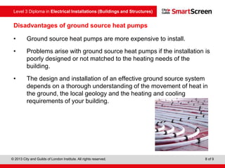 Level 3 Diploma in Electrical Installations (Buildings and Structures)
© 2013 City and Guilds of London Institute. All rights reserved. 8 of 9
Disadvantages of ground source heat pumps
• Ground source heat pumps are more expensive to install.
• Problems arise with ground source heat pumps if the installation is
poorly designed or not matched to the heating needs of the
building.
• The design and installation of an effective ground source system
depends on a thorough understanding of the movement of heat in
the ground, the local geology and the heating and cooling
requirements of your building.
 