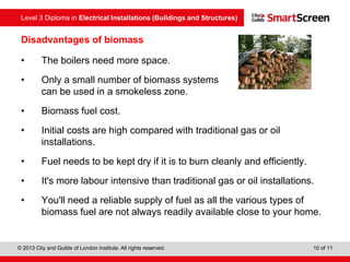 Level 3 Diploma in Electrical Installations (Buildings and Structures)
© 2013 City and Guilds of London Institute. All rights reserved. 10 of 11
• The boilers need more space.
• Only a small number of biomass systems
can be used in a smokeless zone.
• Biomass fuel cost.
• Initial costs are high compared with traditional gas or oil
installations.
• Fuel needs to be kept dry if it is to burn cleanly and efficiently.
• It's more labour intensive than traditional gas or oil installations.
• You'll need a reliable supply of fuel as all the various types of
biomass fuel are not always readily available close to your home.
Disadvantages of biomass
 
