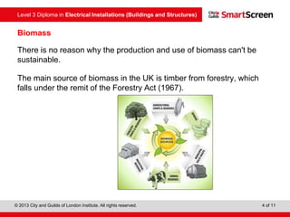 Level 3 Diploma in Electrical Installations (Buildings and Structures)
© 2013 City and Guilds of London Institute. All rights reserved. 4 of 11
Biomass
There is no reason why the production and use of biomass can't be
sustainable.
The main source of biomass in the UK is timber from forestry, which
falls under the remit of the Forestry Act (1967).
 