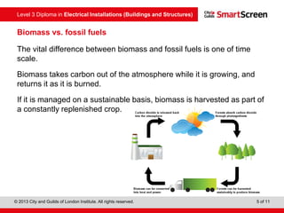 Level 3 Diploma in Electrical Installations (Buildings and Structures)
© 2013 City and Guilds of London Institute. All rights reserved. 5 of 11
Biomass vs. fossil fuels
The vital difference between biomass and fossil fuels is one of time
scale.
Biomass takes carbon out of the atmosphere while it is growing, and
returns it as it is burned.
If it is managed on a sustainable basis, biomass is harvested as part of
a constantly replenished crop.
 