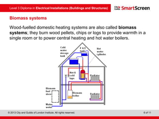 Level 3 Diploma in Electrical Installations (Buildings and Structures)
© 2013 City and Guilds of London Institute. All rights reserved. 6 of 11
Biomass systems
Wood-fuelled domestic heating systems are also called biomass
systems; they burn wood pellets, chips or logs to provide warmth in a
single room or to power central heating and hot water boilers.
 