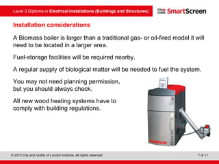 Level 3 Diploma in Electrical Installations (Buildings and Structures)
© 2013 City and Guilds of London Institute. All rights reserved. 7 of 11
Installation considerations
A Biomass boiler is larger than a traditional gas- or oil-fired model it will
need to be located in a larger area.
Fuel-storage facilities will be required nearby.
A regular supply of biological matter will be needed to fuel the system.
You may not need planning permission,
but you should always check.
All new wood heating systems have to
comply with building regulations.
 