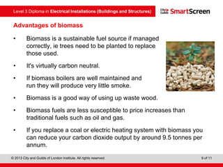 Level 3 Diploma in Electrical Installations (Buildings and Structures)
© 2013 City and Guilds of London Institute. All rights reserved. 9 of 11
Advantages of biomass
• Biomass is a sustainable fuel source if managed
correctly, ie trees need to be planted to replace
those used.
• It's virtually carbon neutral.
• If biomass boilers are well maintained and
run they will produce very little smoke.
• Biomass is a good way of using up waste wood.
• Biomass fuels are less susceptible to price increases than
traditional fuels such as oil and gas.
• If you replace a coal or electric heating system with biomass you
can reduce your carbon dioxide output by around 9.5 tonnes per
annum.
 