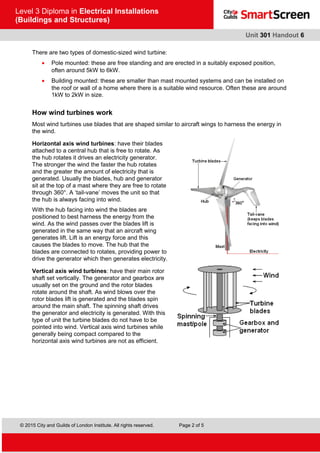 © 2015 City and Guilds of London Institute. All rights reserved. Page 2 of 5
Level 3 Diploma in Electrical Installations
(Buildings and Structures)
Unit 301 Handout 6
There are two types of domestic-sized wind turbine:
• Pole mounted: these are free standing and are erected in a suitably exposed position,
often around 5kW to 6kW.
• Building mounted: these are smaller than mast mounted systems and can be installed on
the roof or wall of a home where there is a suitable wind resource. Often these are around
1kW to 2kW in size.
How wind turbines work
Most wind turbines use blades that are shaped similar to aircraft wings to harness the energy in
the wind.
Horizontal axis wind turbines: have their blades
attached to a central hub that is free to rotate. As
the hub rotates it drives an electricity generator.
The stronger the wind the faster the hub rotates
and the greater the amount of electricity that is
generated. Usually the blades, hub and generator
sit at the top of a mast where they are free to rotate
through 360°. A ‘tail-vane’ moves the unit so that
the hub is always facing into wind.
With the hub facing into wind the blades are
positioned to best harness the energy from the
wind. As the wind passes over the blades lift is
generated in the same way that an aircraft wing
generates lift. Lift is an energy force and this
causes the blades to move. The hub that the
blades are connected to rotates, providing power to
drive the generator which then generates electricity.
Vertical axis wind turbines: have their main rotor
shaft set vertically. The generator and gearbox are
usually set on the ground and the rotor blades
rotate around the shaft. As wind blows over the
rotor blades lift is generated and the blades spin
around the main shaft. The spinning shaft drives
the generator and electricity is generated. With this
type of unit the turbine blades do not have to be
pointed into wind. Vertical axis wind turbines while
generally being compact compared to the
horizontal axis wind turbines are not as efficient.
 
