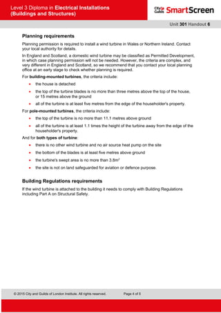 © 2015 City and Guilds of London Institute. All rights reserved. Page 4 of 5
Level 3 Diploma in Electrical Installations
(Buildings and Structures)
Unit 301 Handout 6
Planning requirements
Planning permission is required to install a wind turbine in Wales or Northern Ireland. Contact
your local authority for details.
In England and Scotland, a domestic wind turbine may be classified as Permitted Development,
in which case planning permission will not be needed. However, the criteria are complex, and
very different in England and Scotland, so we recommend that you contact your local planning
office at an early stage to check whether planning is required.
For building-mounted turbines, the criteria include:
• the house is detached
• the top of the turbine blades is no more than three metres above the top of the house,
or 15 metres above the ground
• all of the turbine is at least five metres from the edge of the householder's property.
For pole-mounted turbines, the criteria include:
• the top of the turbine is no more than 11.1 metres above ground
• all of the turbine is at least 1.1 times the height of the turbine away from the edge of the
householder's property.
And for both types of turbine:
• there is no other wind turbine and no air source heat pump on the site
• the bottom of the blades is at least five metres above ground
• the turbine's swept area is no more than 3.8m2
• the site is not on land safeguarded for aviation or defence purpose.
Building Regulations requirements
If the wind turbine is attached to the building it needs to comply with Building Regulations
including Part A on Structural Safety.
 