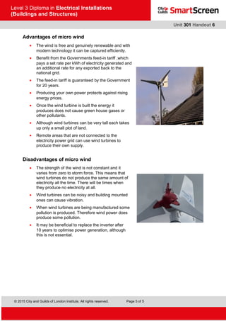 © 2015 City and Guilds of London Institute. All rights reserved. Page 5 of 5
Level 3 Diploma in Electrical Installations
(Buildings and Structures)
Unit 301 Handout 6
Advantages of micro wind
• The wind is free and genuinely renewable and with
modern technology it can be captured efficiently.
• Benefit from the Governments feed-in tariff ,which
pays a set rate per kWh of electricity generated and
an additional rate for any exported back to the
national grid.
• The feed-in tariff is guaranteed by the Government
for 20 years.
• Producing your own power protects against rising
energy prices.
• Once the wind turbine is built the energy it
produces does not cause green house gases or
other pollutants.
• Although wind turbines can be very tall each takes
up only a small plot of land.
• Remote areas that are not connected to the
electricity power grid can use wind turbines to
produce their own supply.
Disadvantages of micro wind
• The strength of the wind is not constant and it
varies from zero to storm force. This means that
wind turbines do not produce the same amount of
electricity all the time. There will be times when
they produce no electricity at all.
• Wind turbines can be noisy and building mounted
ones can cause vibration.
• When wind turbines are being manufactured some
pollution is produced. Therefore wind power does
produce some pollution.
• It may be beneficial to replace the inverter after
10 years to optimise power generation, although
this is not essential.
 