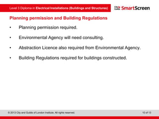 Level 3 Diploma in Electrical Installations (Buildings and Structures)
© 2013 City and Guilds of London Institute. All rights reserved. 10 of 13
Planning permission and Building Regulations
• Planning permission required.
• Environmental Agency will need consulting.
• Abstraction Licence also required from Environmental Agency.
• Building Regulations required for buildings constructed.
 