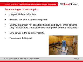 Level 3 Diploma in Electrical Installations (Buildings and Structures)
© 2013 City and Guilds of London Institute. All rights reserved. 12 of 13
Disadvantages of micro-hydro
• Large initial capital outlay.
• Suitable site characteristics required.
• Energy expansion not possible; the size and flow of small streams
may restrict future site expansion as the power demand increases.
• Low-power in the summer months.
• Environmental impact.
 