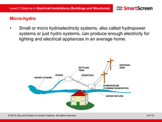 Level 3 Diploma in Electrical Installations (Buildings and Structures)
© 2013 City and Guilds of London Institute. All rights reserved. 3 of 13
Micro-hydro
• Small or micro hydroelectricity systems, also called hydropower
systems or just hydro systems, can produce enough electricity for
lighting and electrical appliances in an average home.
 