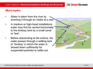 Level 3 Diploma in Electrical Installations (Buildings and Structures)
© 2013 City and Guilds of London Institute. All rights reserved. 4 of 13
Micro-hydro
• Water is taken from the river by
diverting it through an intake at a weir.
• In medium or high-head installations
water may first be carried horizontally
to the forebay tank by a small canal
or ‘leat’.
• Before descending to the turbine, the
water passes through a settling tank
or ‘forebay’ in which the water is
slowed down sufficiently for
suspended particles to settle out.
 