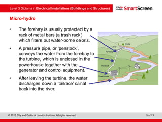 Level 3 Diploma in Electrical Installations (Buildings and Structures)
© 2013 City and Guilds of London Institute. All rights reserved. 5 of 13
Micro-hydro
• The forebay is usually protected by a
rack of metal bars (a trash rack)
which filters out water-borne debris.
• A pressure pipe, or ‘penstock’,
conveys the water from the forebay to
the turbine, which is enclosed in the
powerhouse together with the
generator and control equipment.
• After leaving the turbine, the water
discharges down a ‘tailrace’ canal
back into the river.
 
