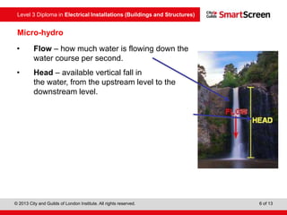 Level 3 Diploma in Electrical Installations (Buildings and Structures)
© 2013 City and Guilds of London Institute. All rights reserved. 6 of 13
Micro-hydro
• Flow – how much water is flowing down the
water course per second.
• Head – available vertical fall in
the water, from the upstream level to the
downstream level.
 