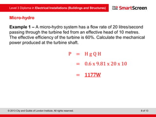 Level 3 Diploma in Electrical Installations (Buildings and Structures)
© 2013 City and Guilds of London Institute. All rights reserved. 8 of 13
Micro-hydro
Example 1 – A micro-hydro system has a flow rate of 20 litres/second
passing through the turbine fed from an effective head of 10 metres.
The effective efficiency of the turbine is 60%. Calculate the mechanical
power produced at the turbine shaft.
P = Η g Q H
= 0.6 x 9.81 x 20 x 10
= 1177W
 