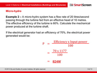Level 3 Diploma in Electrical Installations (Buildings and Structures)
© 2013 City and Guilds of London Institute. All rights reserved. 9 of 13
Micro-hydro
Example 2 – A micro-hydro system has a flow rate of 20 litres/second
passing through the turbine fed from an effective head of 10 metres.
The effective efficiency of the turbine is 60%. Calculate the mechanical
power produced at the turbine shaft.
If the electrical generator had an efficiency of 70%, the electrical power
generated would be:
P =
Efficiency x Input power
100
=
70 x 1177
100
= 824W
 