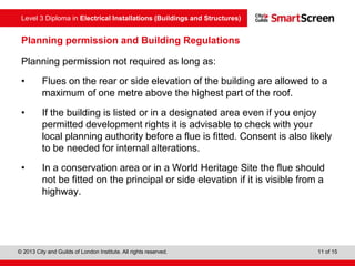 Level 3 Diploma in Electrical Installations (Buildings and Structures)
© 2013 City and Guilds of London Institute. All rights reserved. 11 of 15
Planning permission and Building Regulations
Planning permission not required as long as:
• Flues on the rear or side elevation of the building are allowed to a
maximum of one metre above the highest part of the roof.
• If the building is listed or in a designated area even if you enjoy
permitted development rights it is advisable to check with your
local planning authority before a flue is fitted. Consent is also likely
to be needed for internal alterations.
• In a conservation area or in a World Heritage Site the flue should
not be fitted on the principal or side elevation if it is visible from a
highway.
 
